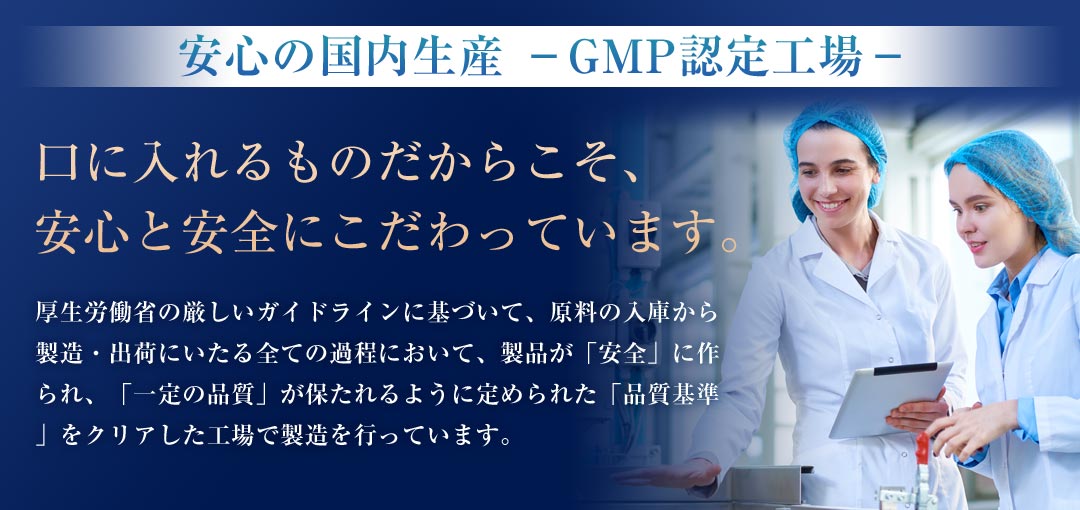 安心の国内生産 －GMP認定工場－ 口に入れるものだからこそ、安心と安全にこだわっています。厚生労働省の厳しいガイドラインに基づいて、原料の入庫から製造・出荷にいたる全ての過程において、製品が「安全」に作られ、「一定の品質」が保たれるように定められた「品質基準」をクリアした工場で製造を行っています。